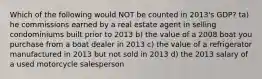 Which of the following would NOT be counted in 2013's GDP? ta) he commissions earned by a real estate agent in selling condominiums built prior to 2013 b) the value of a 2008 boat you purchase from a boat dealer in 2013 c) the value of a refrigerator manufactured in 2013 but not sold in 2013 d) the 2013 salary of a used motorcycle salesperson