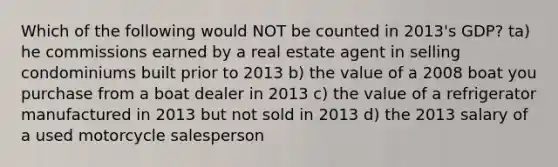 Which of the following would NOT be counted in 2013's GDP? ta) he commissions earned by a real estate agent in selling condominiums built prior to 2013 b) the value of a 2008 boat you purchase from a boat dealer in 2013 c) the value of a refrigerator manufactured in 2013 but not sold in 2013 d) the 2013 salary of a used motorcycle salesperson