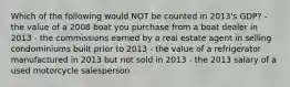 Which of the following would NOT be counted in 2013's GDP? - the value of a 2008 boat you purchase from a boat dealer in 2013 - the commissions earned by a real estate agent in selling condominiums built prior to 2013 - the value of a refrigerator manufactured in 2013 but not sold in 2013 - the 2013 salary of a used motorcycle salesperson