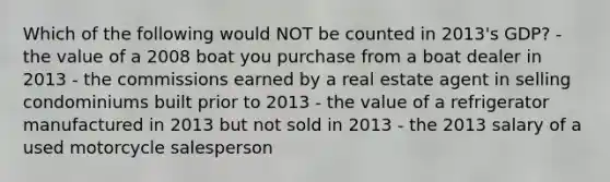 Which of the following would NOT be counted in 2013's GDP? - the value of a 2008 boat you purchase from a boat dealer in 2013 - the commissions earned by a real estate agent in selling condominiums built prior to 2013 - the value of a refrigerator manufactured in 2013 but not sold in 2013 - the 2013 salary of a used motorcycle salesperson