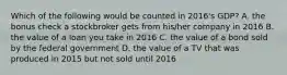 Which of the following would be counted in​ 2016's GDP? A. the bonus check a stockbroker gets from​ his/her company in 2016 B. the value of a loan you take in 2016 C. the value of a bond sold by the federal government D. the value of a TV that was produced in 2015 but not sold until 2016