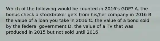 Which of the following would be counted in​ 2016's GDP? A. the bonus check a stockbroker gets from​ his/her company in 2016 B. the value of a loan you take in 2016 C. the value of a bond sold by the federal government D. the value of a TV that was produced in 2015 but not sold until 2016