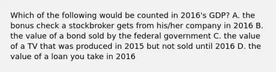 Which of the following would be counted in 2016's GDP? A. the bonus check a stockbroker gets from his/her company in 2016 B. the value of a bond sold by the federal government C. the value of a TV that was produced in 2015 but not sold until 2016 D. the value of a loan you take in 2016