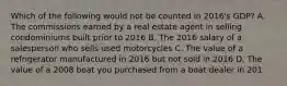 Which of the following would not be counted in​ 2016's GDP? A. The commissions earned by a real estate agent in selling condominiums built prior to 2016 B. The 2016 salary of a salesperson who sells used motorcycles C. The value of a refrigerator manufactured in 2016 but not sold in 2016 D. The value of a 2008 boat you purchased from a boat dealer in 201