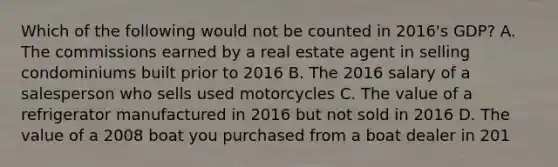 Which of the following would not be counted in​ 2016's GDP? A. The commissions earned by a real estate agent in selling condominiums built prior to 2016 B. The 2016 salary of a salesperson who sells used motorcycles C. The value of a refrigerator manufactured in 2016 but not sold in 2016 D. The value of a 2008 boat you purchased from a boat dealer in 201