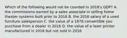 Which of the following would not be counted in 2016's GDP? A. the commissions earned by a sales associate in selling home theater systems built prior to 2016 B. the 2016 salary of a used furniture salesperson C. the value of a 1976 convertible you purchase from a dealer in 2016 D. the value of a laser printer manufactured in 2016 but not sold in 2016