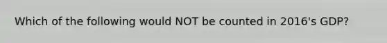 Which of the following would NOT be counted in 2016's GDP?