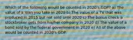 Which of the following would be counted in 2020's GDP? a) The value of a loan you take in 2020 b) The value of a TV that was produced in 2015 but not sold until 2020 c) The bonus check a stockbroker gets from his/her company in 2020 d) The value of a bond sold by the federal government in 2020 e) All of the above would be counted in 2020's GDP.