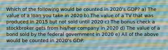 Which of the following would be counted in 2020's GDP? a) The value of a loan you take in 2020 b) The value of a TV that was produced in 2015 but not sold until 2020 c) The bonus check a stockbroker gets from his/her company in 2020 d) The value of a bond sold by the federal government in 2020 e) All of the above would be counted in 2020's GDP.