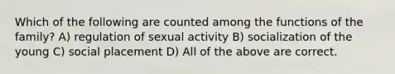 Which of the following are counted among the functions of the family? A) regulation of sexual activity B) socialization of the young C) social placement D) All of the above are correct.