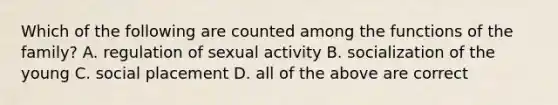 Which of the following are counted among the functions of the family? A. regulation of sexual activity B. socialization of the young C. social placement D. all of the above are correct