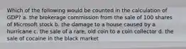 Which of the following would be counted in the calculation of GDP? a. the brokerage commission from the sale of 100 shares of Microsoft stock b. the damage to a house caused by a hurricane c. the sale of a rare, old coin to a coin collector d. the sale of cocaine in the black market