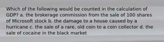 Which of the following would be counted in the calculation of GDP? a. the brokerage commission from the sale of 100 shares of Microsoft stock b. the damage to a house caused by a hurricane c. the sale of a rare, old coin to a coin collector d. the sale of cocaine in the black market