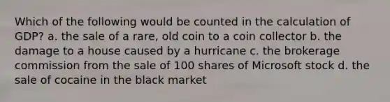 Which of the following would be counted in the calculation of GDP? a. the sale of a rare, old coin to a coin collector b. the damage to a house caused by a hurricane c. the brokerage commission from the sale of 100 shares of Microsoft stock d. the sale of cocaine in the black market