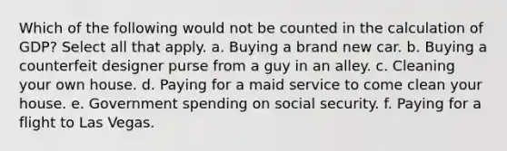 Which of the following would not be counted in the calculation of GDP? Select all that apply. a. Buying a brand new car. b. Buying a counterfeit designer purse from a guy in an alley. c. Cleaning your own house. d. Paying for a maid service to come clean your house. e. Government spending on social security. f. Paying for a flight to Las Vegas.