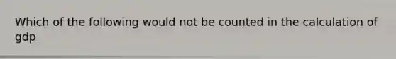 Which of the following would not be counted in the calculation of gdp