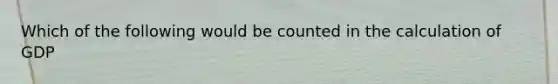 Which of the following would be counted in the calculation of GDP