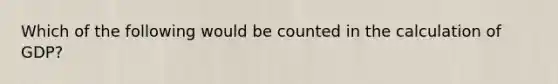 Which of the following would be counted in the calculation of GDP?