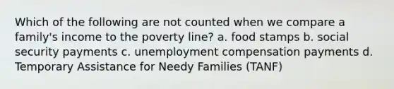 Which of the following are not counted when we compare a family's income to the poverty line? a. food stamps b. social security payments c. unemployment compensation payments d. Temporary Assistance for Needy Families (TANF)