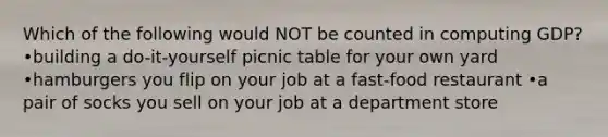 Which of the following would NOT be counted in computing GDP? •building a do-it-yourself picnic table for your own yard •hamburgers you flip on your job at a fast-food restaurant •a pair of socks you sell on your job at a department store