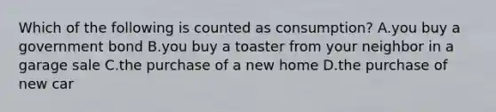 Which of the following is counted as consumption? A.you buy a government bond B.you buy a toaster from your neighbor in a garage sale C.the purchase of a new home D.the purchase of new car