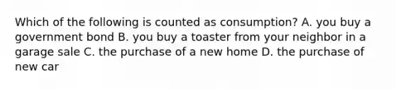 Which of the following is counted as consumption? A. you buy a government bond B. you buy a toaster from your neighbor in a garage sale C. the purchase of a new home D. the purchase of new car