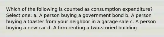 Which of the following is counted as consumption expenditure? Select one: a. A person buying a government bond b. A person buying a toaster from your neighbor in a garage sale c. A person buying a new car d. A firm renting a two-storied building