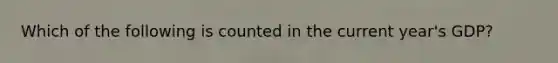 Which of the following is counted in the current year's GDP?