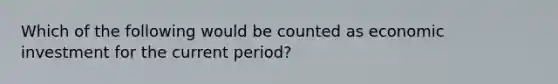 Which of the following would be counted as economic investment for the current period?