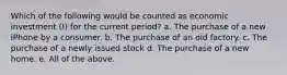 Which of the following would be counted as economic investment (I) for the current period? a. The purchase of a new iPhone by a consumer. b. The purchase of an old factory. c. The purchase of a newly issued stock d. The purchase of a new home. e. All of the above.