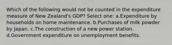 Which of the following would not be counted in the expenditure measure of New Zealand's GDP? Select one: a.Expenditure by households on home maintenance. b.Purchases of milk powder by Japan. c.The construction of a new power station. d.Government expenditure on unemployment benefits.