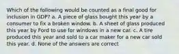 Which of the following would be counted as a final good for inclusion in GDP? a. A piece of glass bought this year by a consumer to fix a broken window. b. A sheet of glass produced this year by Ford to use for windows in a new car. c. A tire produced this year and sold to a car maker for a new car sold this year. d. None of the answers are correct