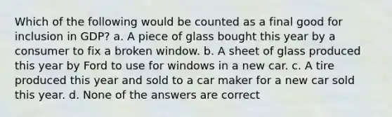 Which of the following would be counted as a final good for inclusion in GDP? a. A piece of glass bought this year by a consumer to fix a broken window. b. A sheet of glass produced this year by Ford to use for windows in a new car. c. A tire produced this year and sold to a car maker for a new car sold this year. d. None of the answers are correct