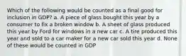 Which of the following would be counted as a final good for inclusion in GDP? a. A piece of glass bought this year by a consumer to fix a broken window b. A sheet of glass produced this year by Ford for windows in a new car c. A tire produced this year and sold to a car maker for a new car sold this year d. None of these would be counted in GDP