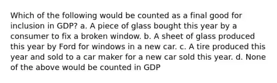 Which of the following would be counted as a final good for inclusion in GDP? a. A piece of glass bought this year by a consumer to fix a broken window. b. A sheet of glass produced this year by Ford for windows in a new car. c. A tire produced this year and sold to a car maker for a new car sold this year. d. None of the above would be counted in GDP