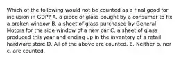 Which of the following would not be counted as a final good for inclusion in GDP? A. a piece of glass bought by a consumer to fix a broken window B. a sheet of glass purchased by General Motors for the side window of a new car C. a sheet of glass produced this year and ending up in the inventory of a retail hardware store D. All of the above are counted. E. Neither b. nor c. are counted.