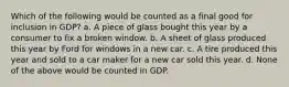 Which of the following would be counted as a final good for inclusion in GDP? a. A piece of glass bought this year by a consumer to fix a broken window. b. A sheet of glass produced this year by Ford for windows in a new car. c. A tire produced this year and sold to a car maker for a new car sold this year. d. None of the above would be counted in GDP.