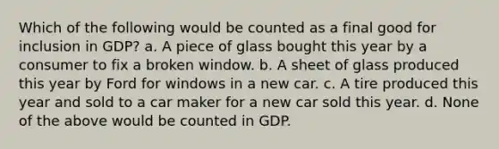 Which of the following would be counted as a final good for inclusion in GDP? a. A piece of glass bought this year by a consumer to fix a broken window. b. A sheet of glass produced this year by Ford for windows in a new car. c. A tire produced this year and sold to a car maker for a new car sold this year. d. None of the above would be counted in GDP.