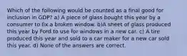 Which of the following would be counted as a final good for inclusion in GDP? a) A piece of glass bought this year by a consumer to fix a broken window. b)A sheet of glass produced this year by Ford to use for windows in a new car. c) A tire produced this year and sold to a car maker for a new car sold this year. d) None of the answers are correct.