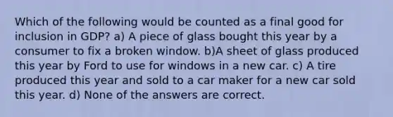 Which of the following would be counted as a final good for inclusion in GDP? a) A piece of glass bought this year by a consumer to fix a broken window. b)A sheet of glass produced this year by Ford to use for windows in a new car. c) A tire produced this year and sold to a car maker for a new car sold this year. d) None of the answers are correct.