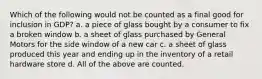 Which of the following would not be counted as a final good for inclusion in GDP? a. a piece of glass bought by a consumer to fix a broken window b. a sheet of glass purchased by General Motors for the side window of a new car c. a sheet of glass produced this year and ending up in the inventory of a retail hardware store d. All of the above are counted.