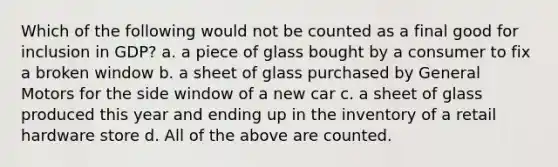 Which of the following would not be counted as a final good for inclusion in GDP? a. a piece of glass bought by a consumer to fix a broken window b. a sheet of glass purchased by General Motors for the side window of a new car c. a sheet of glass produced this year and ending up in the inventory of a retail hardware store d. All of the above are counted.