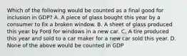 Which of the following would be counted as a final good for inclusion in GDP? A. A piece of glass bought this year by a consumer to fix a broken window. B. A sheet of glass produced this year by Ford for windows in a new car. C. A tire produced this year and sold to a car maker for a new car sold this year. D. None of the above would be counted in GDP