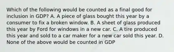 Which of the following would be counted as a final good for inclusion in GDP? A. A piece of glass bought this year by a consumer to fix a broken window. B. A sheet of glass produced this year by Ford for windows in a new car. C. A tire produced this year and sold to a car maker for a new car sold this year. D. None of the above would be counted in GDP