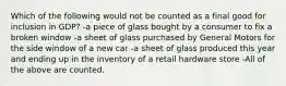 Which of the following would not be counted as a final good for inclusion in GDP? -a piece of glass bought by a consumer to fix a broken window -a sheet of glass purchased by General Motors for the side window of a new car -a sheet of glass produced this year and ending up in the inventory of a retail hardware store -All of the above are counted.