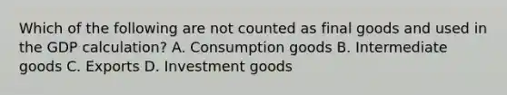 Which of the following are not counted as final goods and used in the GDP calculation? A. Consumption goods B. Intermediate goods C. Exports D. Investment goods