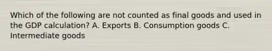 Which of the following are not counted as final goods and used in the GDP calculation? A. Exports B. Consumption goods C. Intermediate goods