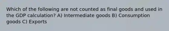 Which of the following are not counted as final goods and used in the GDP calculation? A) Intermediate goods B) Consumption goods C) Exports