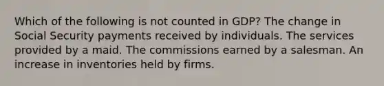 Which of the following is not counted in GDP? The change in Social Security payments received by individuals. The services provided by a maid. The commissions earned by a salesman. An increase in inventories held by firms.