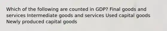 Which of the following are counted in GDP? Final goods and services Intermediate goods and services Used capital goods Newly produced capital goods